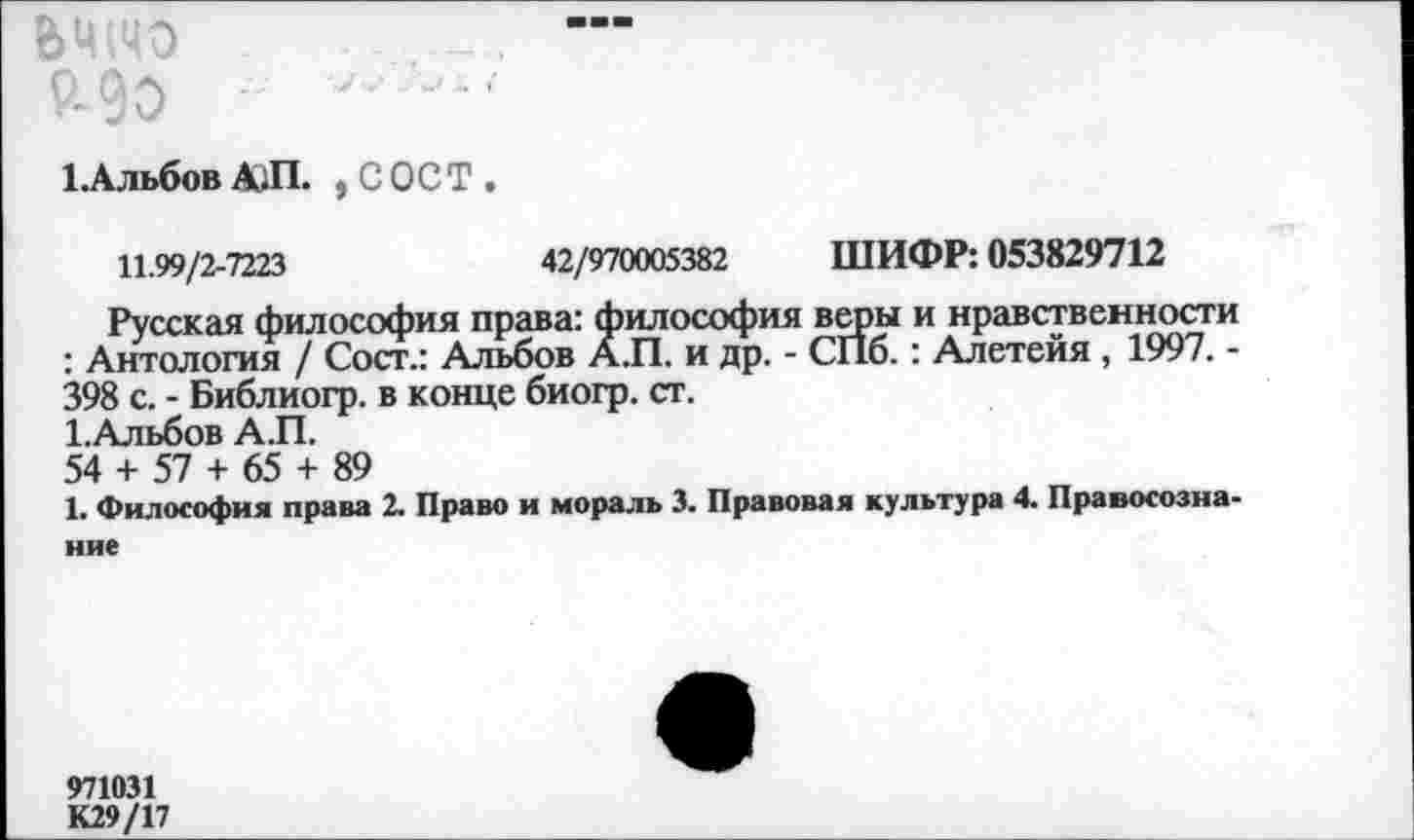 ﻿&Ц(ЦО	—
Р-00 ■
1-Альбов А1П. , С ОСТ .
11.99/2-7223	42/970005382 ШИФР: 053829712
Русская философия права: философия веры и нравственности : Антология / Сост.: Альбов А.П. и др. - СПб.: Алетейя , 1997. -398 с. - Библиогр. в конце биогр. ст.
1.Альбов А.П.
54 + 57 + 65 + 89
1. Философия права 2. Право и мораль 3. Правовая культура 4. Правосознание
971031
К29/17